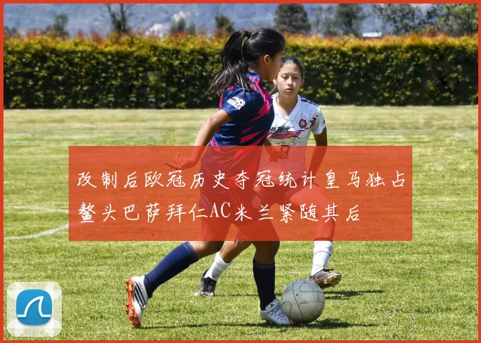 改制后欧冠历史夺冠统计皇马独占鳌头巴萨拜仁AC米兰紧随其后