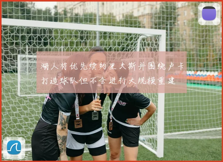 湖人将优先续约里夫斯并围绕卢卡打造球队但不会进行大规模重建