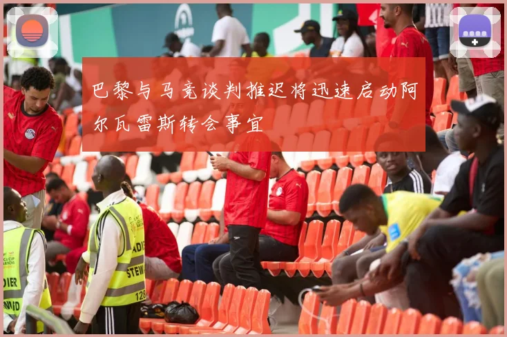 巴黎与马竞谈判推迟将迅速启动阿尔瓦雷斯转会事宜