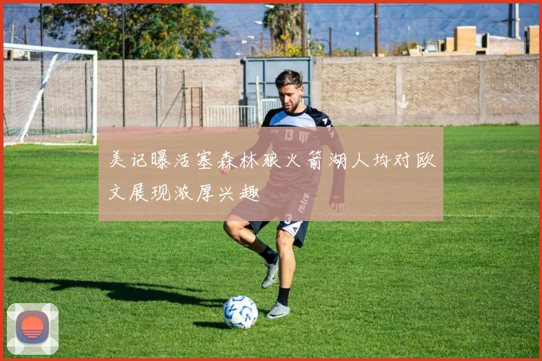 美记曝活塞森林狼火箭湖人均对欧文展现浓厚兴趣