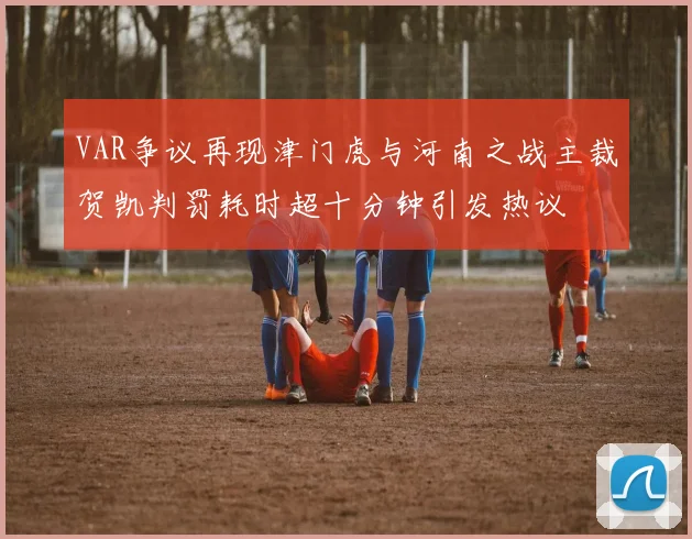 VAR争议再现津门虎与河南之战主裁贺凯判罚耗时超十分钟引发热议