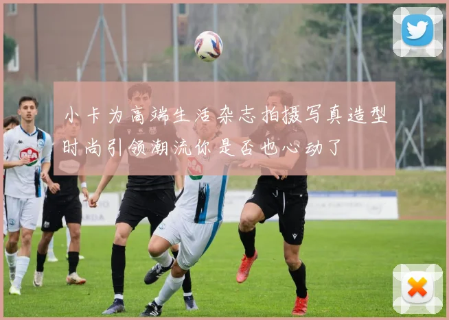 小卡为高端生活杂志拍摄写真造型时尚引领潮流你是否也心动了