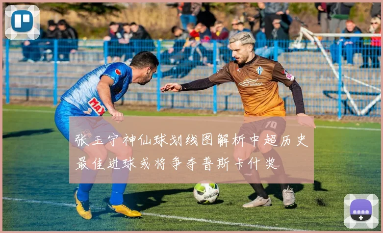 张玉宁神仙球划线图解析中超历史最佳进球或将争夺普斯卡什奖