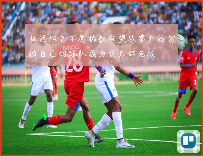 梅西坦言不愿执教希望从零开始打造自己的球队成为俱乐部老板