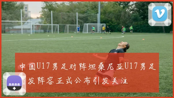 中国U17男足对阵坦桑尼亚U17男足首发阵容正式公布引发关注