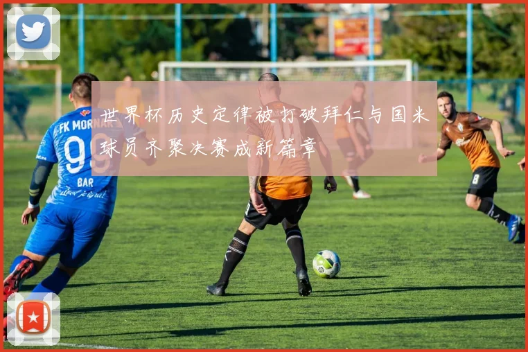 世界杯历史定律被打破拜仁与国米球员齐聚决赛成新篇章