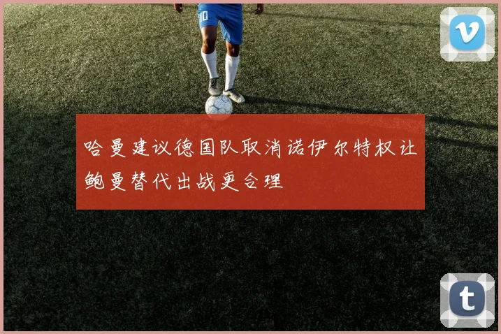 哈曼建议德国队取消诺伊尔特权让鲍曼替代出战更合理