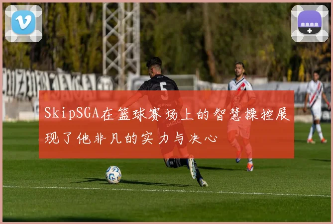 SkipSGA在篮球赛场上的智慧操控展现了他非凡的实力与决心