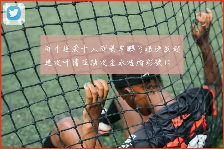 海牛逆袭十人海港牟鹏飞迅速发起进攻叶博亚助攻金永浩精彩破门
