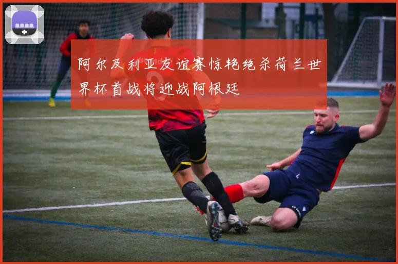 阿尔及利亚友谊赛惊艳绝杀荷兰世界杯首战将迎战阿根廷