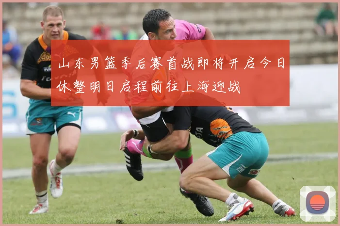 山东男篮季后赛首战即将开启今日休整明日启程前往上海迎战