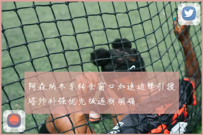 阿森纳冬季转会窗口加速边锋引援塔帅补强优先级逐渐明确