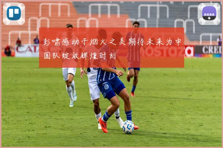 彭啸感动于烟火之美期待未来为中国队绽放辉煌时刻