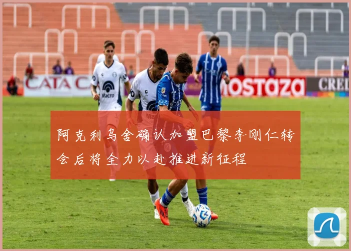 阿克利乌舍确认加盟巴黎李刚仁转会后将全力以赴推进新征程
