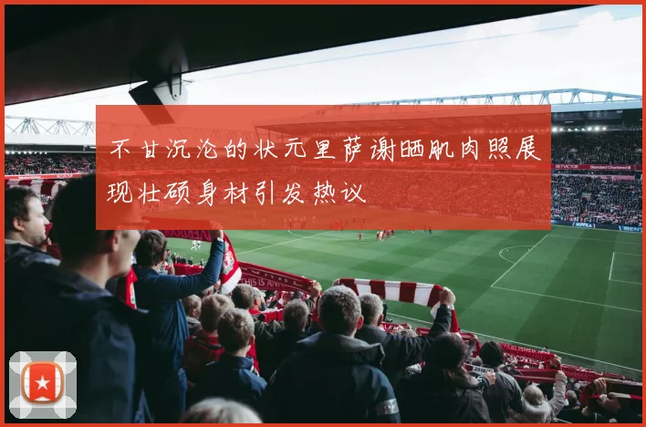 不甘沉沦的状元里萨谢晒肌肉照展现壮硕身材引发热议