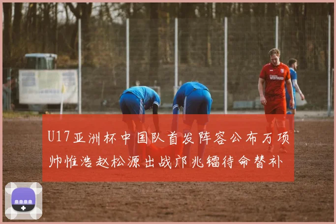 U17亚洲杯中国队首发阵容公布万项帅惟浩赵松源出战邝兆镭待命替补