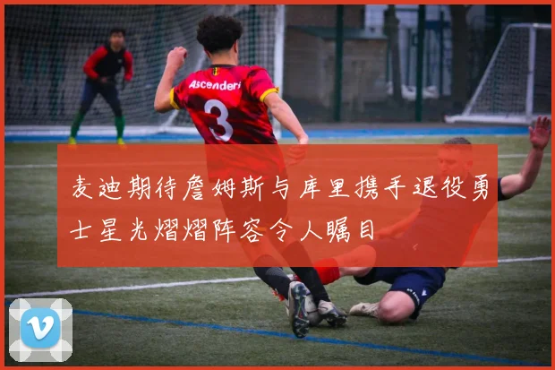 麦迪期待詹姆斯与库里携手退役勇士星光熠熠阵容令人瞩目