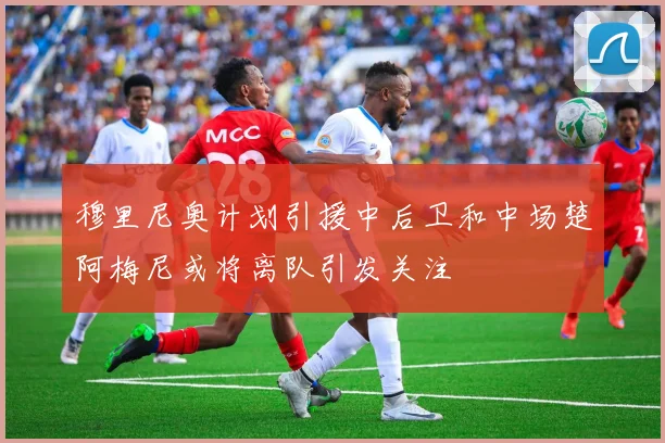 穆里尼奥计划引援中后卫和中场楚阿梅尼或将离队引发关注