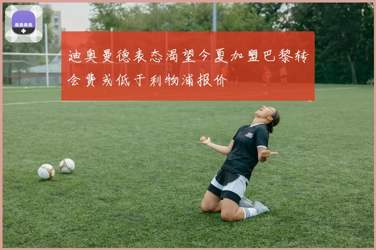 迪奥曼德表态渴望今夏加盟巴黎转会费或低于利物浦报价