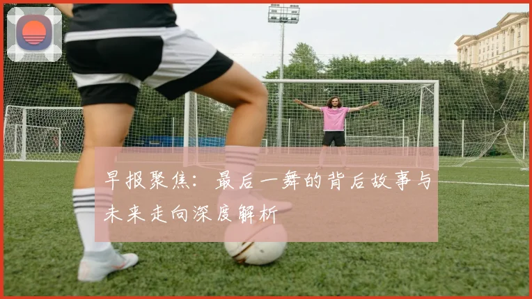 早报聚焦：最后一舞的背后故事与未来走向深度解析