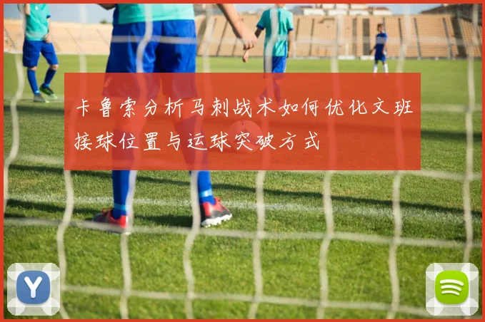 卡鲁索分析马刺战术如何优化文班接球位置与运球突破方式