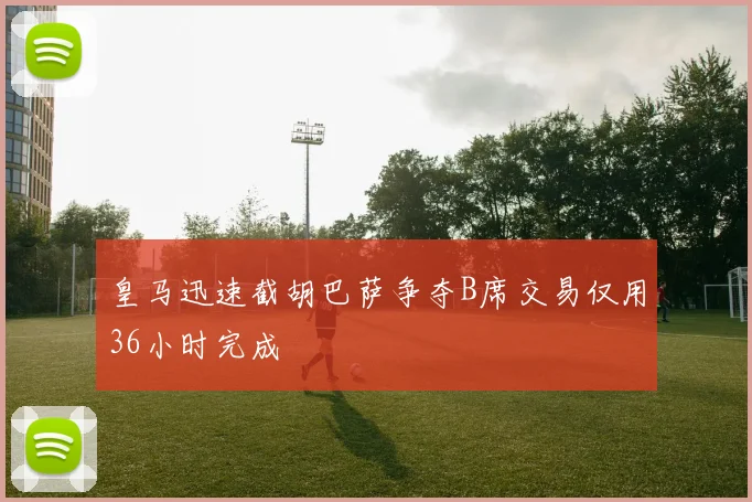 皇马迅速截胡巴萨争夺B席交易仅用36小时完成