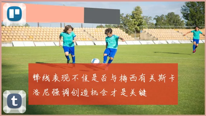锋线表现不佳是否与梅西有关斯卡洛尼强调创造机会才是关键