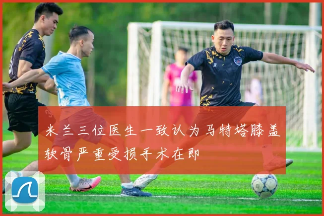 米兰三位医生一致认为马特塔膝盖软骨严重受损手术在即