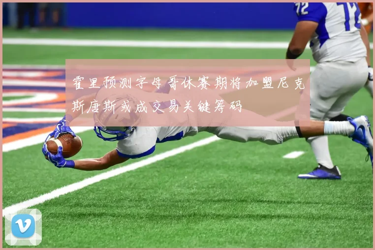 霍里预测字母哥休赛期将加盟尼克斯唐斯或成交易关键筹码