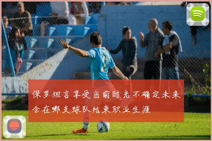 保罗坦言享受当前时光不确定未来会在哪支球队结束职业生涯